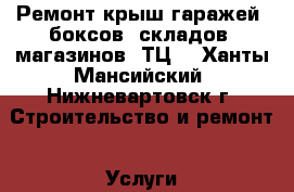 Ремонт крыш гаражей ,боксов ,складов ,магазинов ,ТЦ. - Ханты-Мансийский, Нижневартовск г. Строительство и ремонт » Услуги   